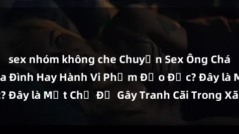 sex nhóm không che Chuyện Sex Ông Cháu: Mối Quan Hệ Gia Đình Hay Hành Vi Phạm Đạo Đức? Đây là Một Chủ Đề Gây Tranh Cãi Trong Xã Hội Hiện Nay.