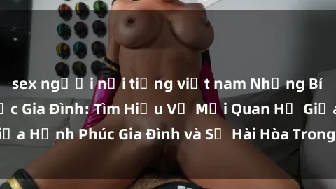sex người nổi tiếng việt nam Những Bí Mật trong Tình Dục Gia Đình: Tìm Hiểu Về Mối Quan Hệ Giữa Hạnh Phúc Gia Đình và Sự Hài Hòa Trong Cuộc Sống Tình Dục