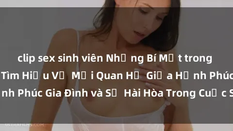 clip sex sinh viên Những Bí Mật trong Tình Dục Gia Đình: Tìm Hiểu Về Mối Quan Hệ Giữa Hạnh Phúc Gia Đình và Sự Hài Hòa Trong Cuộc Sống Tình Dục