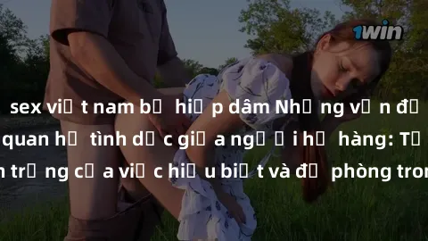 sex việt nam bị hiếp dâm Những vấn đề đáng quan tâm về quan hệ tình dục giữa người họ hàng: Tầm quan trọng của việc hiểu biết và đề phòng trong việc tiếp xúc trong gia đình.