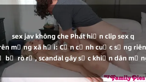 sex jav không che Phát hiện clip sex quay lén hot nhất trên mạng xã hội: Cận cảnh cuộc sống riêng tư bị rò rỉ, scandal gây sốc khiến dân mạng không khỏi bàng hoàng