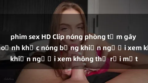phim sex HD Clip nóng phòng tắm gây sốt: Cận cảnh khoảnh khắc nóng bỏng khiến người xem không thể rời mắt