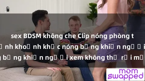 sex BDSM không che Clip nóng phòng tắm gây sốt: Cận cảnh khoảnh khắc nóng bỏng khiến người xem không thể rời mắt