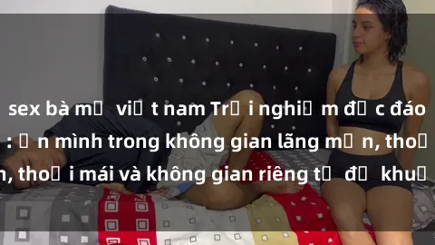 sex bà mẹ việt nam Trải nghiệm độc đáo tại sex nhà nghỉ: ẩn mình trong không gian lãng mạn, thoải mái và không gian riêng tư để khuấy động tình ái.