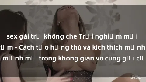 sex gái trẻ không che Trải nghiệm mới lạ với sex phòng tắm - Cách tạo hứng thú và kích thích mạnh mẽ trong không gian vô cùng gợi cảm và lãng mạn