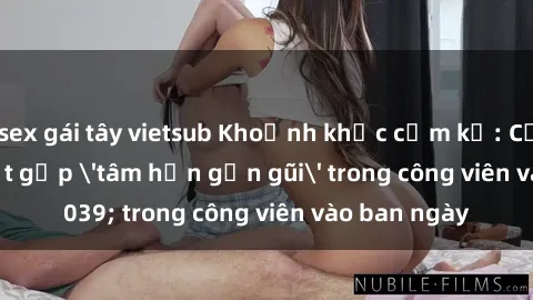sex gái tây vietsub Khoảnh khắc cấm kỵ: Cặp đôi bị bắt gặp 'tâm hồn gần gũi' trong công viên vào ban ngày