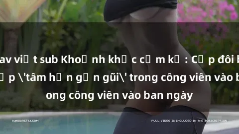 jav việt sub Khoảnh khắc cấm kỵ: Cặp đôi bị bắt gặp 'tâm hồn gần gũi' trong công viên vào ban ngày