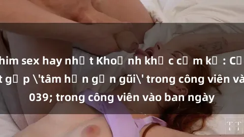 phim sex hay nhất Khoảnh khắc cấm kỵ: Cặp đôi bị bắt gặp 'tâm hồn gần gũi' trong công viên vào ban ngày