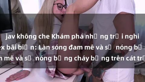 jav không che Khám phá những trải nghiệm độc đáo tại sex bãi biển: Làn sóng đam mê và sự nóng bỏng cháy bỏng trên cát trắng