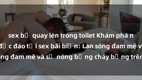 sex bị quay lén trong toilet Khám phá những trải nghiệm độc đáo tại sex bãi biển: Làn sóng đam mê và sự nóng bỏng cháy bỏng trên cát trắng