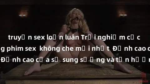 truyện sex loạn luân Trải nghiệm cực kỳ nóng bỏng trong phim sex  không che mới nhất  Đỉnh cao của sự sung sướng và tận hưởng chân thật