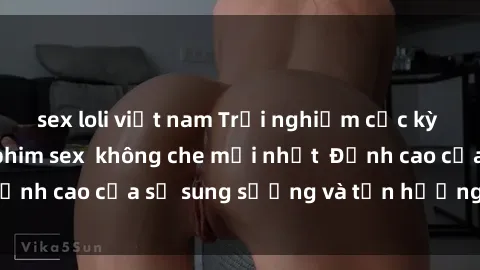 sex loli việt nam Trải nghiệm cực kỳ nóng bỏng trong phim sex  không che mới nhất  Đỉnh cao của sự sung sướng và tận hưởng chân thật
