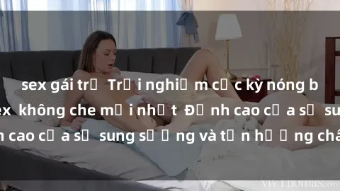 sex gái trẻ Trải nghiệm cực kỳ nóng bỏng trong phim sex  không che mới nhất  Đỉnh cao của sự sung sướng và tận hưởng chân thật