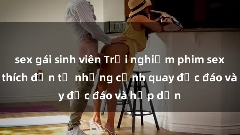 sex gái sinh viên Trải nghiệm phim sex : Sự kích thích đến từ những cảnh quay độc đáo và hấp dẫn