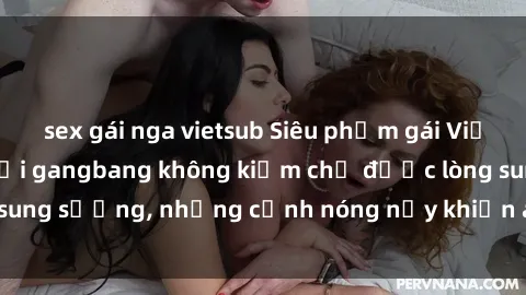 sex gái nga vietsub Siêu phẩm gái Việt tham gia trong buổi gangbang không kiềm chế được lòng sung sướng, những cảnh nóng nảy khiến ai cũng phải mãn nhãn
