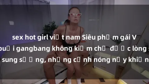sex hot girl việt nam Siêu phẩm gái Việt tham gia trong buổi gangbang không kiềm chế được lòng sung sướng, những cảnh nóng nảy khiến ai cũng phải mãn nhãn