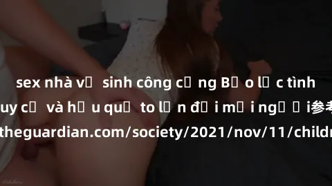 sex nhà vệ sinh công cộng Bạo lực tình dục trong nhóm: nguy cơ và hậu quả to lớn đối mọi người参考: https://www.theguardian.com/society/2021/nov/11/children-as-young-as-four-are-being-sexually-abused-by