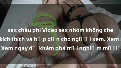 sex châu phi Video sex nhóm không che mới nhất cực kỳ kích thích và hấp dẫn cho người xem. Xem ngay để khám phá trải nghiệm mới lạ và đầy bất ngờ!
