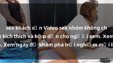 sex khách sạn Video sex nhóm không che mới nhất cực kỳ kích thích và hấp dẫn cho người xem. Xem ngay để khám phá trải nghiệm mới lạ và đầy bất ngờ!