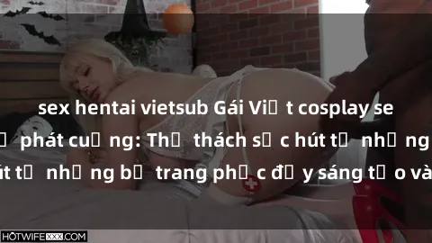 sex hentai vietsub Gái Việt cosplay sexy khiến fan hâm mộ phát cuồng: Thử thách sức hút từ những bộ trang phục đầy sáng tạo và quyến rũ!