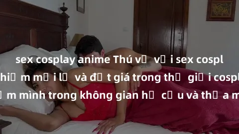 sex cosplay anime Thú vị với sex cosplay anime: Trải nghiệm mới lạ và đắt giá trong thế giới cosplay! Đắm mình trong không gian hư cấu và thỏa mãn niềm đam mê của bạn!