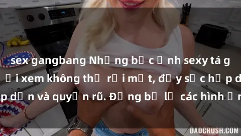 sex gangbang Những bức ảnh sexy tá gợi cảm khiến người xem không thể rời mắt, đầy sức hấp dẫn và quyến rũ. Đừng bỏ lỡ các hình ảnh nóng bỏng này!