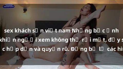 sex khách sạn việt nam Những bức ảnh sexy tá gợi cảm khiến người xem không thể rời mắt, đầy sức hấp dẫn và quyến rũ. Đừng bỏ lỡ các hình ảnh nóng bỏng này!
