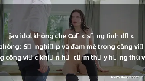 jav idol không che Cuộc sống tình dục của nhân viên văn phòng: Sự nghiệp và đam mê trong công việc khiến họ cảm thấy hứng thú với tình dục?