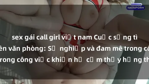 sex gái call girl việt nam Cuộc sống tình dục của nhân viên văn phòng: Sự nghiệp và đam mê trong công việc khiến họ cảm thấy hứng thú với tình dục?