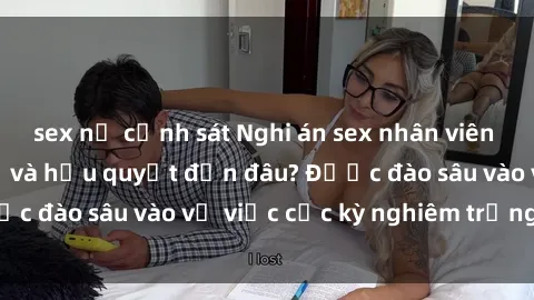 sex nữ cảnh sát Nghi án sex nhân viên nhà hàng: Hậu quả và hậu quyết đến đâu? Được đào sâu vào vụ việc cực kỳ nghiêm trọng này.