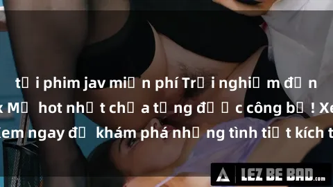 tải phim jav miễn phí Trải nghiệm đỉnh cao cùng phim sex Mỹ hot nhất chưa từng được công bố! Xem ngay để khám phá những tình tiết kích thích, cảnh nóng bỏng!