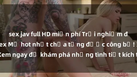 sex jav full HD miễn phí Trải nghiệm đỉnh cao cùng phim sex Mỹ hot nhất chưa từng được công bố! Xem ngay để khám phá những tình tiết kích thích, cảnh nóng bỏng!