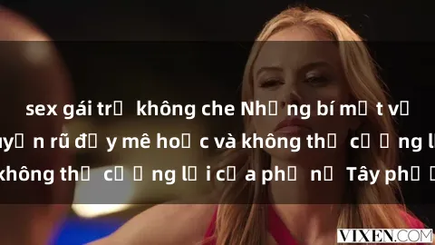 sex gái trẻ không che Những bí mật về sex gái Tây: Sự quyến rũ đầy mê hoặc và không thể cưỡng lại của phụ nữ Tây phương
