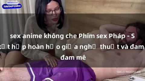 sex anime không che Phim sex Pháp - Sự kết hợp hoàn hảo giữa nghệ thuật và đam mê