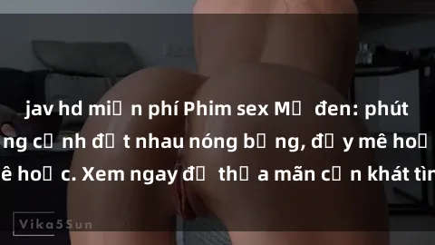jav hd miễn phí Phim sex Mỹ đen: phút mãnh liệt với những cảnh địt nhau nóng bỏng, đầy mê hoặc. Xem ngay để thỏa mãn cơn khát tình dục của bạn!