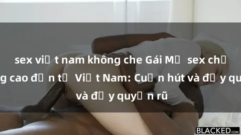 sex việt nam không che Gái Mỹ sex chất lượng cao đến từ Việt Nam: Cuốn hút và đầy quyến rũ
