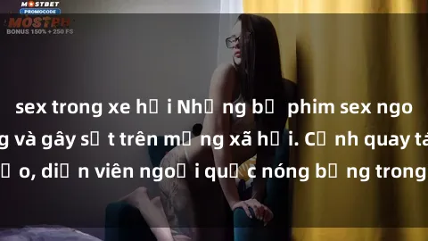 sex trong xe hơi Những bộ phim sex ngoại quốc nổi tiếng và gây sốt trên mạng xã hội. Cảnh quay táo bạo, diễn viên ngoại quốc nóng bỏng trong các tác phẩm đỉnh cao.