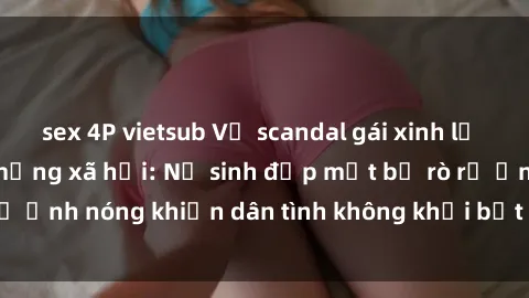sex 4P vietsub Vụ scandal gái xinh lộ hàng gây sốt trên mạng xã hội: Nữ sinh đẹp mắt bị rò rỉ ảnh nóng khiến dân tình không khỏi bất ngờ và phẫn nộ!