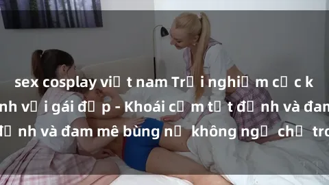 sex cosplay việt nam Trải nghiệm cực kỳ thú vị khi làm tình với gái đẹp - Khoái cảm tột đỉnh và đam mê bùng nổ không ngờ chỉ trong một đêm!