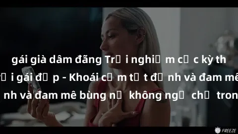 gái già dâm đãng Trải nghiệm cực kỳ thú vị khi làm tình với gái đẹp - Khoái cảm tột đỉnh và đam mê bùng nổ không ngờ chỉ trong một đêm!
