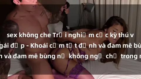 sex không che Trải nghiệm cực kỳ thú vị khi làm tình với gái đẹp - Khoái cảm tột đỉnh và đam mê bùng nổ không ngờ chỉ trong một đêm!