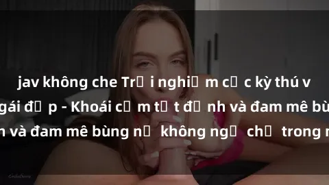 jav không che Trải nghiệm cực kỳ thú vị khi làm tình với gái đẹp - Khoái cảm tột đỉnh và đam mê bùng nổ không ngờ chỉ trong một đêm!