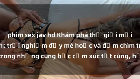 phim sex jav hd Khám phá thế giới mới với sex người lớn: trải nghiệm đầy mê hoặc và đắm chìm trong những cung bậc cảm xúc tột cùng, hứng khởi và cuốn hút.