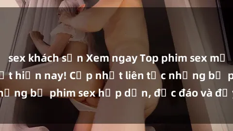 sex khách sạn Xem ngay Top phim sex mới nhất đang hot nhất hiện nay! Cập nhật liên tục những bộ phim sex hấp dẫn, độc đáo và đầy kích thích.