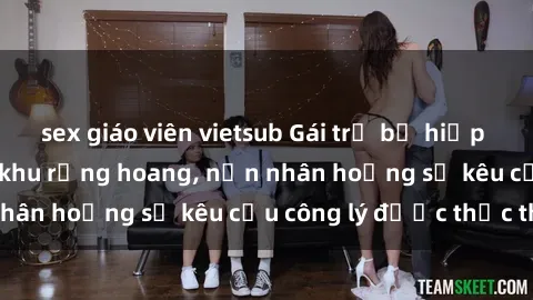 sex giáo viên vietsub Gái trẻ bị hiếp dâm bạo lực trong khu rừng hoang, nạn nhân hoảng sợ kêu cầu công lý được thực thi