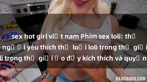sex hot girl việt nam Phim sex loli: thỏa mãn đam mê của người yêu thích thể loại loli trong thế giới ảo đầy kích thích và quyến rũ.