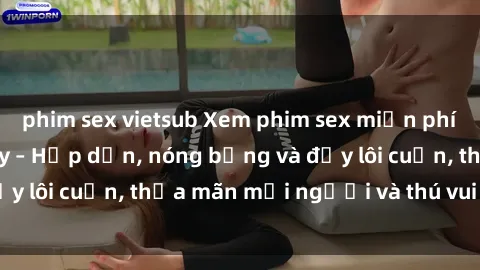 phim sex vietsub Xem phim sex miễn phí online ngay tại đây – Hấp dẫn, nóng bỏng và đầy lôi cuốn, thỏa mãn mọi người và thú vui của bạn!