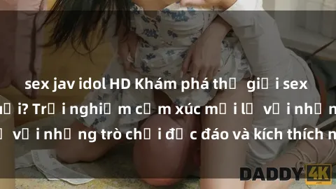 sex jav idol HD Khám phá thế giới sex trực tuyến: Hơn tuổi? Trải nghiệm cảm xúc mới lạ với những trò chơi độc đáo và kích thích người lớn