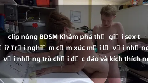 clip nóng BDSM Khám phá thế giới sex trực tuyến: Hơn tuổi? Trải nghiệm cảm xúc mới lạ với những trò chơi độc đáo và kích thích người lớn