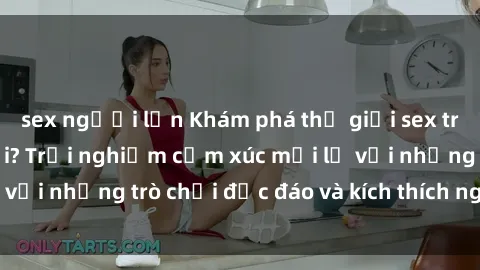 sex người lớn Khám phá thế giới sex trực tuyến: Hơn tuổi? Trải nghiệm cảm xúc mới lạ với những trò chơi độc đáo và kích thích người lớn